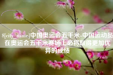 邯郸中国奥运会五千米-中国运动员在奥运会五千米赛场上必将取得更加优异的成绩