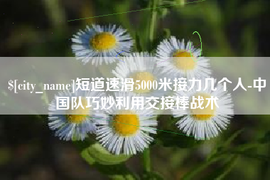 邯郸短道速滑5000米接力几个人-中国队巧妙利用交接棒战术