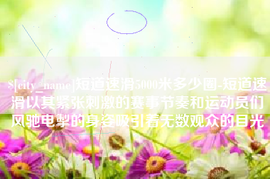 邯郸短道速滑5000米多少圈-短道速滑以其紧张刺激的赛事节奏和运动员们风驰电掣的身姿吸引着无数观众的目光