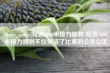 邯郸短道5000米接力规则-短道5000米接力规则不仅保证了比赛的公平公正