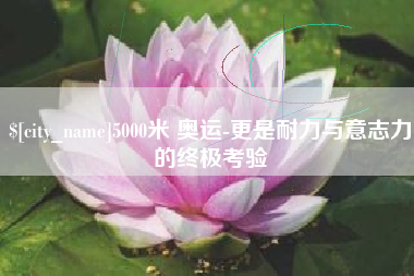 邯郸5000米 奥运-更是耐力与意志力的终极考验