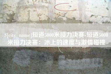 邯郸短道5000米接力决赛-短道5000米接力决赛：冰上的速度与激情碰撞