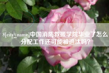 邯郸中国消防救援学院毕业了怎么分配工作还可能被逃汰吗？