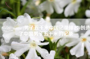 邯郸男子五千米中国记录排名-创造了中国男子五千米的记录