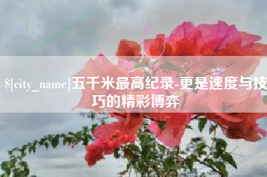 邯郸五千米最高纪录-更是速度与技巧的精彩博弈