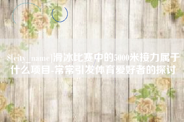 邯郸滑冰比赛中的5000米接力属于什么项目-常常引发体育爱好者的探讨