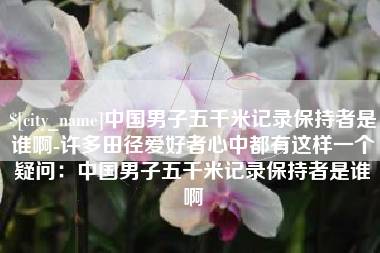邯郸中国男子五千米记录保持者是谁啊-许多田径爱好者心中都有这样一个疑问：中国男子五千米记录保持者是谁啊